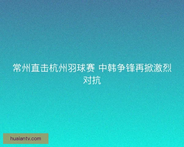 常州直击杭州羽球赛 中韩争锋再掀激烈对抗 常州直击杭州羽球赛 中韩争锋再掀激烈对抗