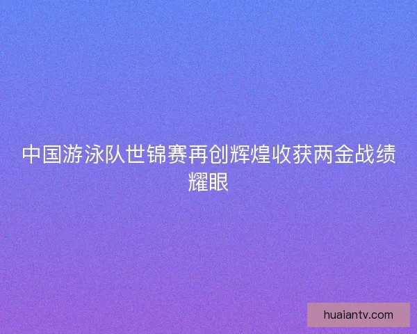 中国游泳队世锦赛再创辉煌收获两金战绩耀眼 中国游泳队世锦赛再创辉煌收获两金战绩耀眼