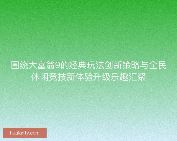 围绕大富翁9的经典玩法创新策略与全民休闲竞技新体验升级乐趣汇聚