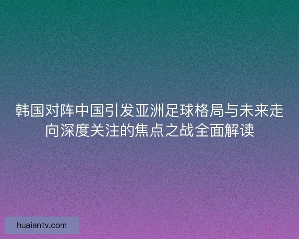 韩国对阵中国引发亚洲足球格局与未来走向深度关注的焦点之战全面解读 韩国对阵中国引发亚洲足球格局与未来走向深度关注的焦点之战全面解读