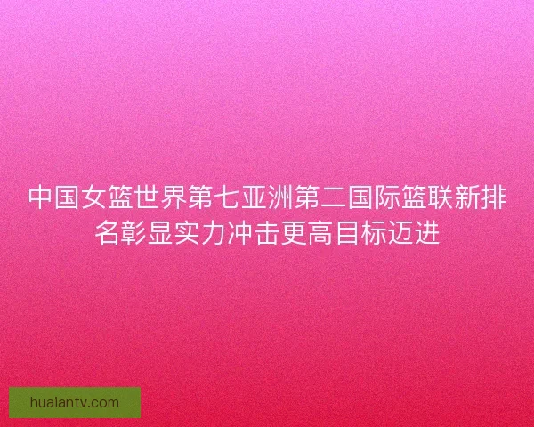 中国女篮世界第七亚洲第二国际篮联新排名彰显实力冲击更高目标迈进