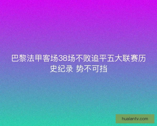巴黎法甲客场38场不败追平五大联赛历史纪录 势不可挡 巴黎法甲客场38场不败追平五大联赛历史纪录 势不可挡